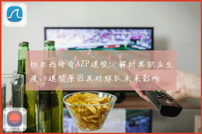 切尔西传奇AZP退役：解析其职业生涯、退役原因及对球队未来影响